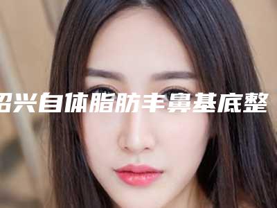 绍兴自体脂肪丰鼻基底整形医院排行榜前8,绍兴瑞金医院整形美容科人气高