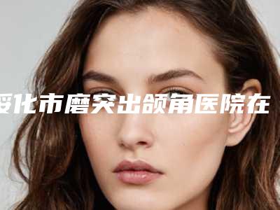 绥化市磨突出颌角医院在榜名单前十位年度推荐(绥化市磨突出颌角整形医院)