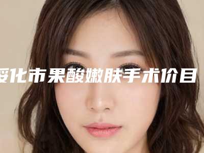 绥化市果酸嫩肤手术价目表完整(绥化市果酸嫩肤手术手术价格和优点)