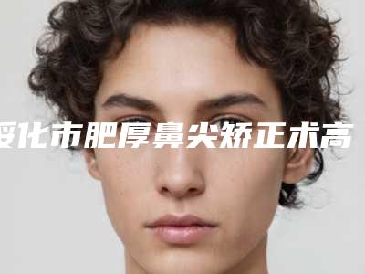 绥化市肥厚鼻尖矫正术高人气上榜列表-绥化市肥厚鼻尖矫正术整形医院
