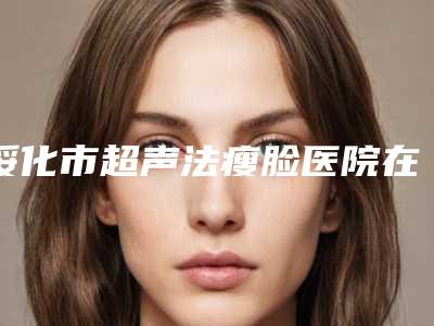 绥化市超声法瘦脸医院在榜清单十强哪个好-绥化市超声法瘦脸价格大约在多少