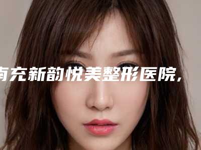 南充新韵悦美整形医院,南充医美尔医疗美容整形门诊部技术口碑一对一了解