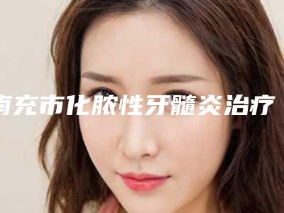 南充市化脓性牙髓炎治疗口腔医生在榜清单top10强好评多-南充市化脓性牙髓炎治疗医生看谁更胜一筹