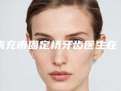 南充市固定桥牙齿医生在榜名单前五_前三_前十选不停-南充市谢强口腔医生