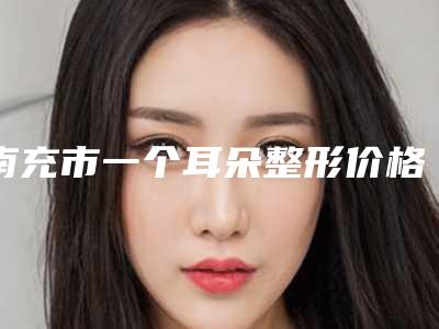 南充市一个耳朵整形价格(费用)清单平民曝光(2025年均价为:58584元)