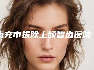 南充市拔除上颌智齿医院上榜名单前十位名气大(南充市拔除上颌智齿口腔医院实力口碑都在线)