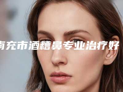 南充市酒糟鼻专业治疗好点的医生(李蓉医生值得信赖)