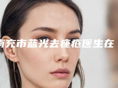 南充市蓝光去痤疮医生在榜名单top10哪个好呢-蒋婷医生大概需要费用是多少钱啊