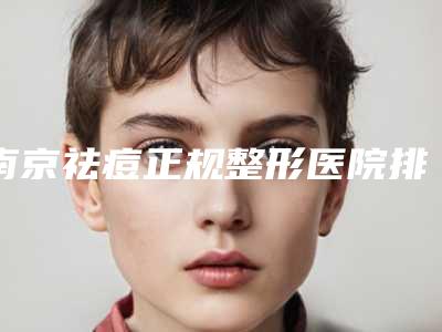 南京祛痘正规整形医院排名榜_南京比较好的祛痘医院