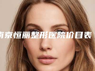 南京恒丽整形医院价目表一览爆出且行且珍惜