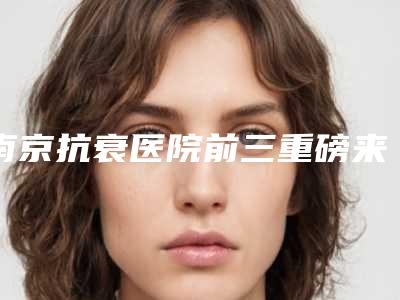 南京抗衰医院前三重磅来袭_南京医院前十