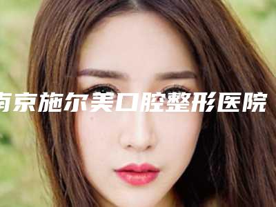 南京施尔美口腔整形医院价格价位表2025年新详细首公开-牙齿骨头前突矫正费用大揭密