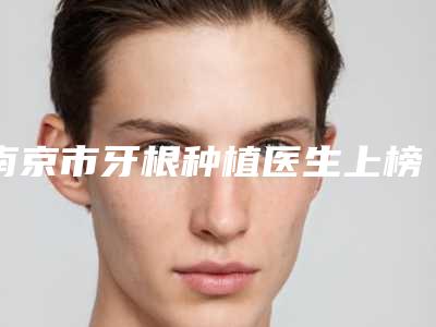 南京市牙根种植医生上榜名单top10强实力技术强-南京市牙根种植口腔医生