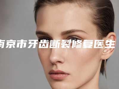 南京市牙齿断裂修复医生上榜清单哪位成功案例多-南京市杜静口腔医生