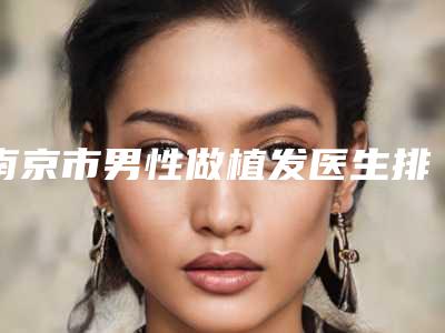 南京市男性做植发医生排名前十更新出炉(袁廷艳医生口碑实力择优选举推荐)