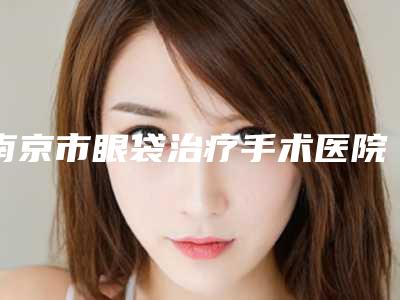 南京市眼袋治疗手术医院排名top10全面上新(南京百筑美容诊所均是高人气网红医生)