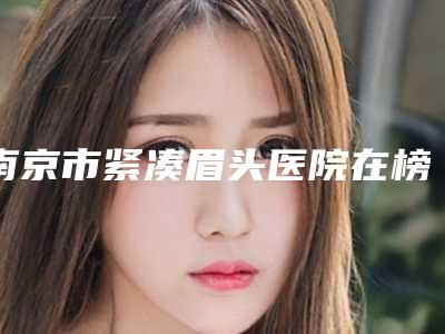 南京市紧凑眉头医院在榜名单实力看得见-南京市紧凑眉头整形医院
