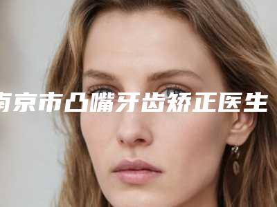 南京市凸嘴牙齿矫正医生排行前八强-南京市凸嘴牙齿矫正口腔医生