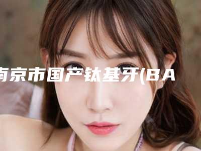 南京市国产钛基牙(BAM)种植牙医院上榜清单你都知道哪几个（南京市国产钛基牙(BAM)种植牙口腔医院入围）