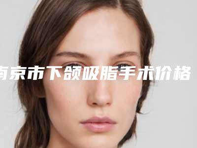 南京市下颌吸脂手术价格表(费用)2025项目更新-南京市下颌吸脂手术手术大概需要多少费用