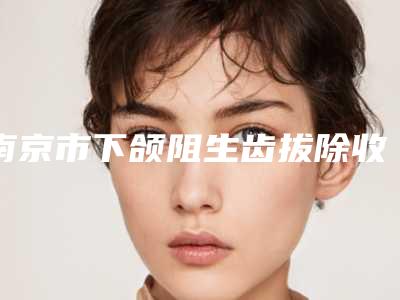 南京市下颌阻生齿拔除收费明细更新在线一览-南京市下颌阻生齿拔除术大概需要多少费用