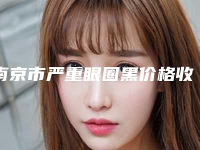 南京市严重眼圈黑价格收费表2025版秘密出炉，快收藏(严重眼圈黑均价为：1230元)