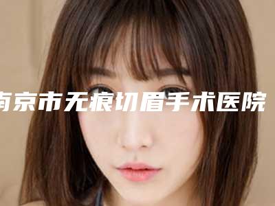 南京市无痕切眉手术医院排名榜top10这几家不容错过(南京颜如玉医疗美容中心正规有资质)