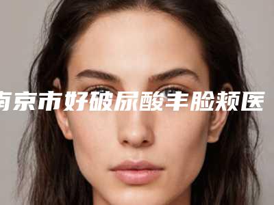 南京市好破尿酸丰脸颊医院-南京市破尿酸丰脸颊医院排名前十佳正规人气机构