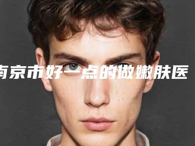 南京市好一点的做嫩肤医院(南京鼻祖医疗美容医疗老牌医生口碑出众)