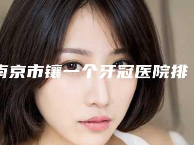 南京市镶一个牙冠医院排名榜前十佳榜单新鲜出炉（南京鼓楼聚好牙小啄口腔诊所真实口碑反馈整理）