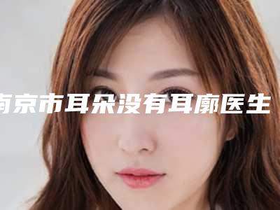 南京市耳朵没有耳廓医生口碑榜前十佳名单公布-南京市耳朵没有耳廓医生