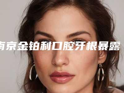 南京金铂利口腔牙根暴露修复的优势及术后护理注意事项(南京金铂利口腔牙根暴露修复整容的术后护理)