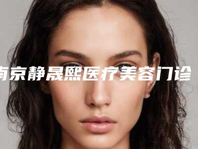 南京静晟熙医疗美容门诊部如何-推荐朱喆辰医生,包奎医生,张素梅医生