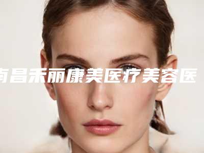南昌禾丽康美医疗美容医院好不好？医院简介反馈！附价格表