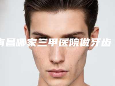 南昌哪家三甲医院做牙齿贴面口碑比较好?