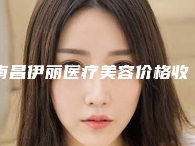 南昌伊丽医疗美容价格收费表2025来了附做鼻子案例