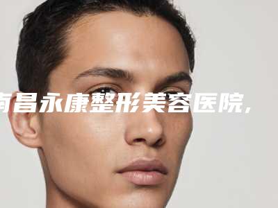 南昌永康整形美容医院,南昌武警医疗美容中心哪家便宜又好