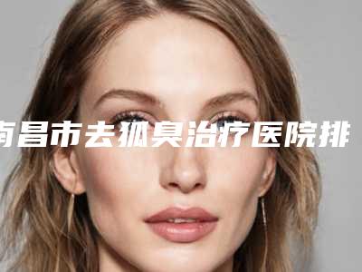 南昌市去狐臭治疗医院排名前七对比-排名靠前南昌市整形医院