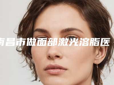 南昌市做面部激光溶脂医院排行前十强正式发布-南昌市做面部激光溶脂整形医院