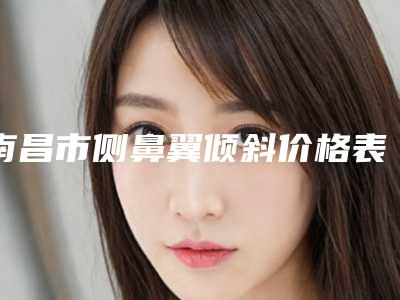 南昌市侧鼻翼倾斜价格表已上线，请查收(10月-4月均价为：8841元)