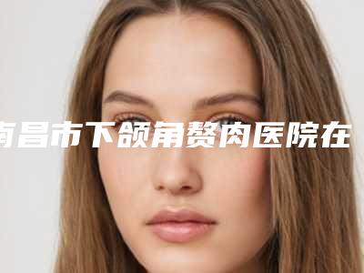 南昌市下颌角赘肉医院在榜清单超强攻略,建议收藏(南昌市下颌角赘肉整形医院)