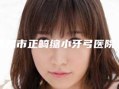 南昌市正畸缩小牙弓医院排行前十新鲜榜单出炉（南昌达芬奇口腔门诊部(维茂店)正规又有实力）