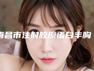 南昌市注射胶原蛋白丰胸医院排名榜预约查询(南昌市注射胶原蛋白丰胸整形医院)