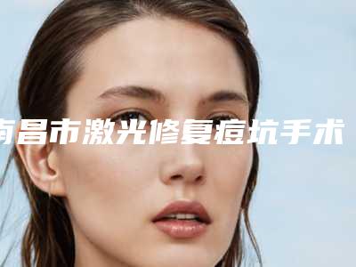 南昌市激光修复痘坑手术价格表(费用)隆重发布-南昌市激光修复痘坑手术医院手术价格是什么样呢