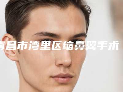 南昌市湾里区缩鼻翼手术整形医院TOP6上榜理由正规靠谱机构入围-南昌市湾里区缩鼻翼手术整形医院哪个较好