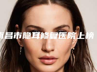 南昌市隐耳修复医院上榜清单综合实力前十热门机构推荐(南昌青丝绾植发医疗美容诊所广受好评)