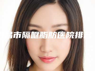 南昌市隔眶脂肪医院排名top10强如下（南昌市隔眶脂肪整形医院）