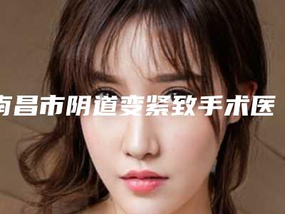 南昌市阴道变紧致手术医生上榜名单前十强实力评出-南昌市阴道变紧致手术医生