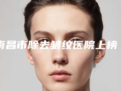 南昌市除去皱纹医院上榜清单前十强谁家好-南昌贵美人医疗美容门诊部