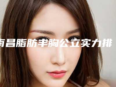 南昌脂肪丰胸公立实力排名2025价格预览!